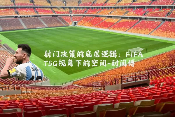 射门决策的底层逻辑：FIFA TSG视角下的空间-时间博弈