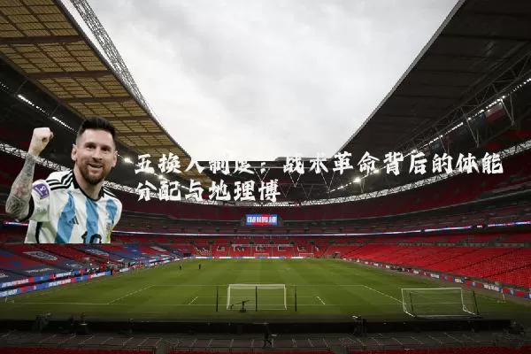 五换人制度:战术革命背后的体能分配与地理博弈