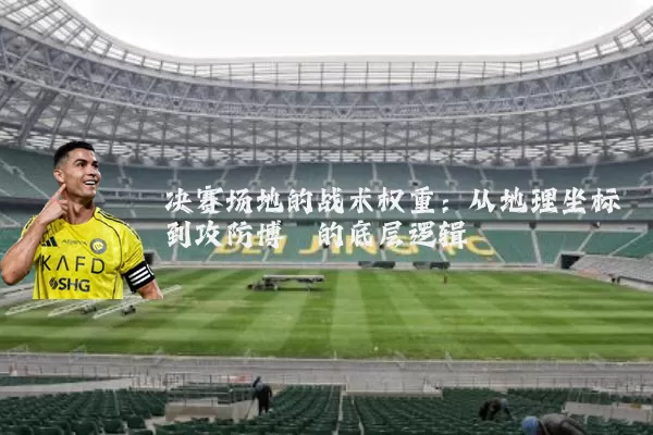 决赛场地的战术权重：从地理坐标到攻防博弈的底层逻辑
