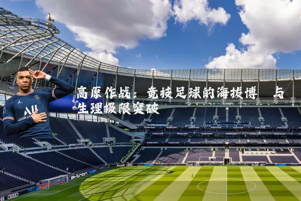 高原作战:竞技足球的海拔博弈与生理极限突破