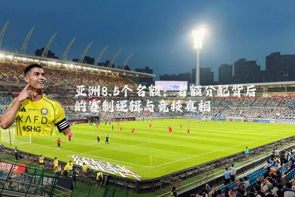 亚洲8.5个名额：名额分配背后的赛制逻辑与竞技真相