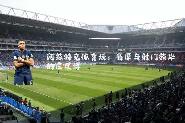 阿兹特克体育场:高原与射门效率的底层博弈
